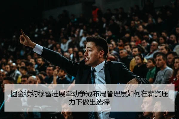 掘金续约穆雷进展牵动争冠布局管理层如何在薪资压力下做出选择